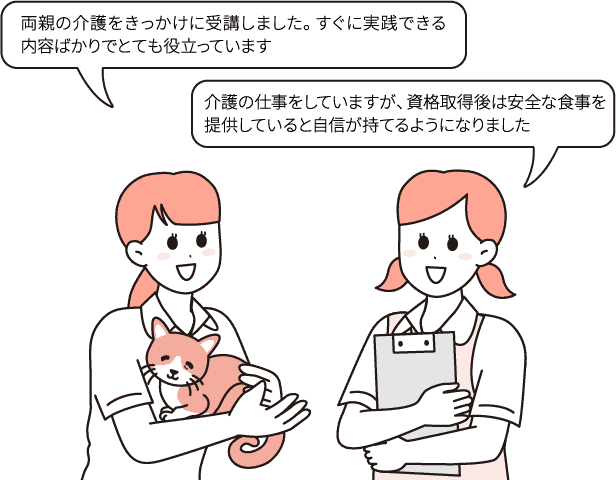 両親の介護をきっかけに受講しました。すぐに実践できる内容ばかりでとても役立っています/介護の仕事をしていますが、資格取得後は安全な食事を提供していると自信が持てるようになりました