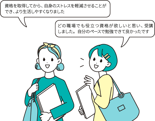 資格を取得してから、自身のストレスを軽減させることができ、より生活しやすくなりました/どの職場でも役立つ資格が欲しいと思い、受講しました。自分のペースで勉強できて良かったです