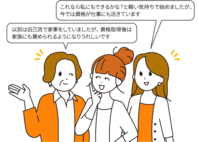 以前は自己流で家事をしていましたが、資格取得後は家族にも褒められるようになりうれしいです/これなら私にもできるかな？と軽い気持ちで始めましたが、今では資格が仕事にも活きています