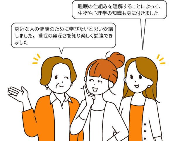 身近な人の健康のために学びたいと思い受講しました。睡眠の奥深さを知り楽しく勉強できました/睡眠の仕組みを理解することによって、生物や心理学の知識も身に付きました