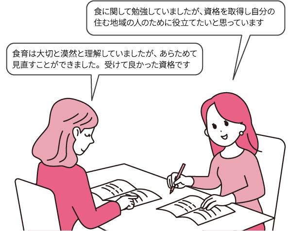 食に関して勉強していましたが、資格を取得し自分の住む地域の人のために役立てたいと思っています/食育は大切と漠然と理解していましたが、あらためて見直すことができました。受けて良かった資格です