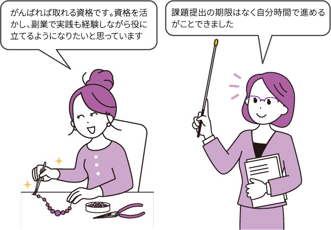 「がんばれば取れる資格です。資格を活かし、副業で実践も経験しながら誰かの役に立てるようになりたいと思っています」/「課題提出の期限はなく自分時間で進めるがことできました」