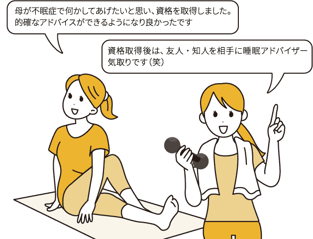 「母が不眠症で何かしてあげたいと思い、資格を取得しました。的確なアドバイスができるようになり良かったです」/「資格取得後は、友人・知人を相手に睡眠アドバイザー気取りです（笑）」