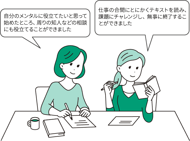 「自分のメンタルに役立てたいと思って始めたところ、周りの知人などの相談にも役立てることができました」/「仕事の合間にとにかくテキストを読み、課題にチャレンジし、無事に終了することができました」